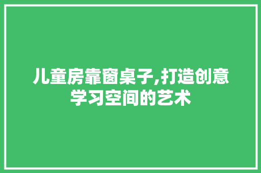 儿童房靠窗桌子,打造创意学习空间的艺术