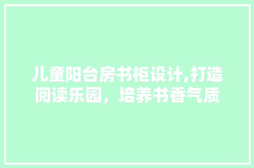 儿童阳台房书柜设计,打造阅读乐园，培养书香气质