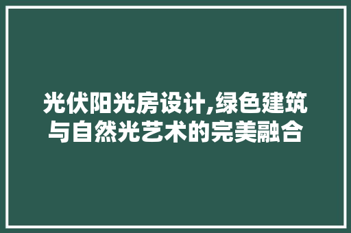 光伏阳光房设计,绿色建筑与自然光艺术的完美融合