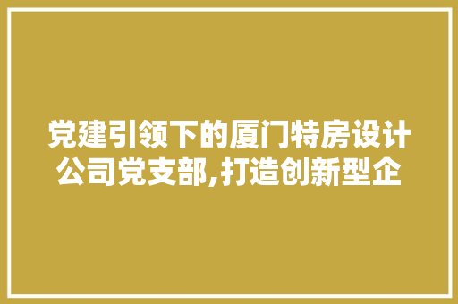 党建引领下的厦门特房设计公司党支部,打造创新型企业文化的典范