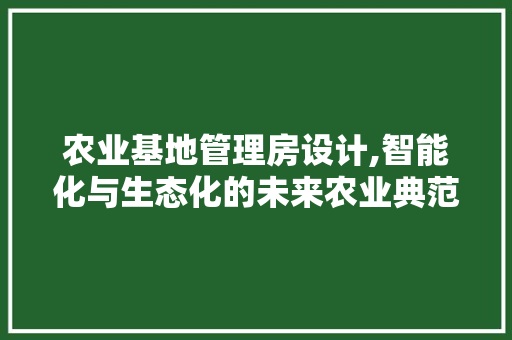 农业基地管理房设计,智能化与生态化的未来农业典范