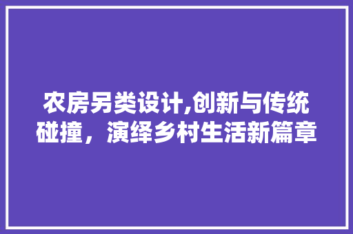 农房另类设计,创新与传统碰撞，演绎乡村生活新篇章