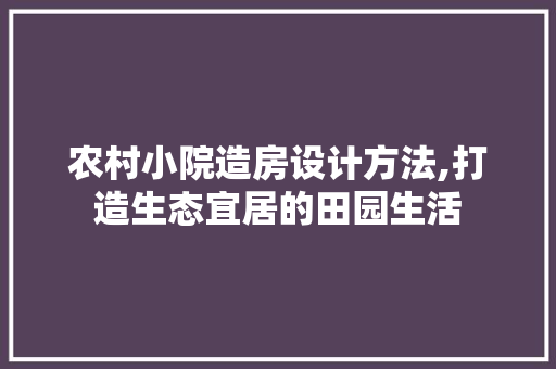 农村小院造房设计方法,打造生态宜居的田园生活