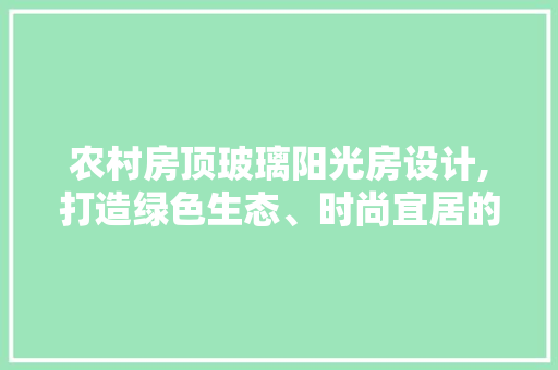 农村房顶玻璃阳光房设计,打造绿色生态、时尚宜居的田园生活空间