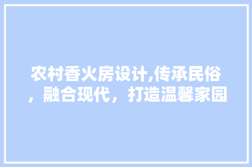 农村香火房设计,传承民俗，融合现代，打造温馨家园