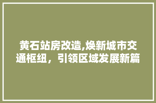 黄石站房改造,焕新城市交通枢纽，引领区域发展新篇章