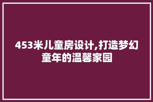 453米儿童房设计,打造梦幻童年的温馨家园