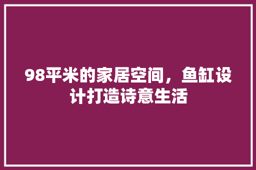 98平米的家居空间，鱼缸设计打造诗意生活