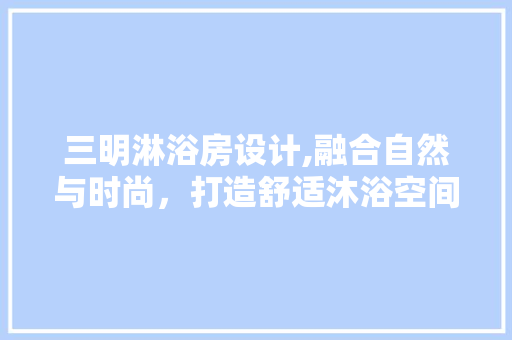 三明淋浴房设计,融合自然与时尚，打造舒适沐浴空间
