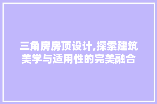 三角房房顶设计,探索建筑美学与适用性的完美融合