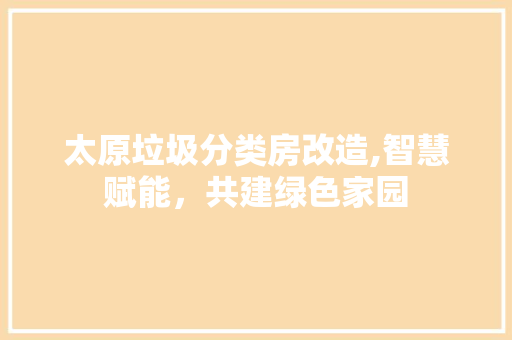 太原垃圾分类房改造,智慧赋能，共建绿色家园