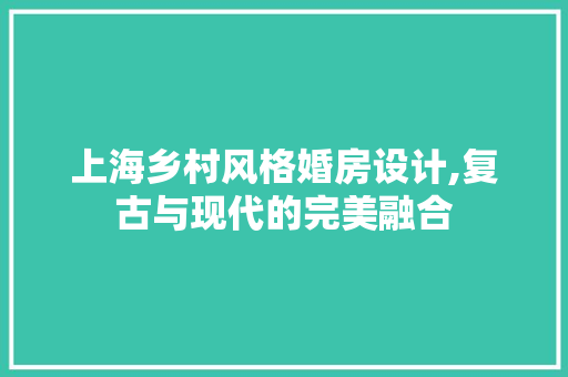上海乡村风格婚房设计,复古与现代的完美融合