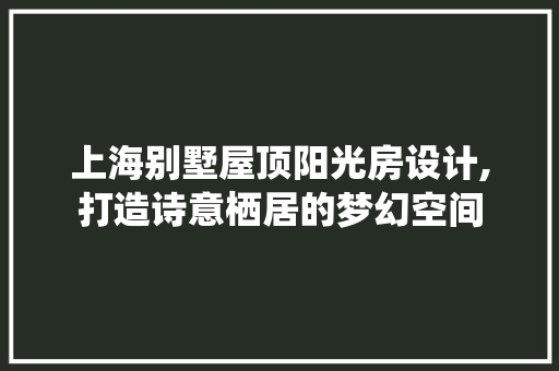 上海别墅屋顶阳光房设计,打造诗意栖居的梦幻空间