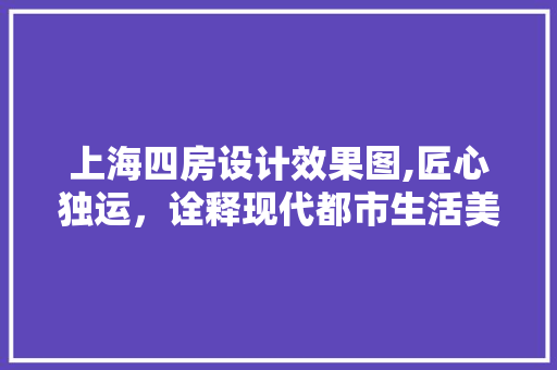 上海四房设计效果图,匠心独运，诠释现代都市生活美学