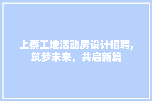 上蔡工地活动房设计招聘,筑梦未来，共启新篇