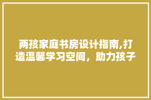 两孩家庭书房设计指南,打造温馨学习空间，助力孩子健康成长