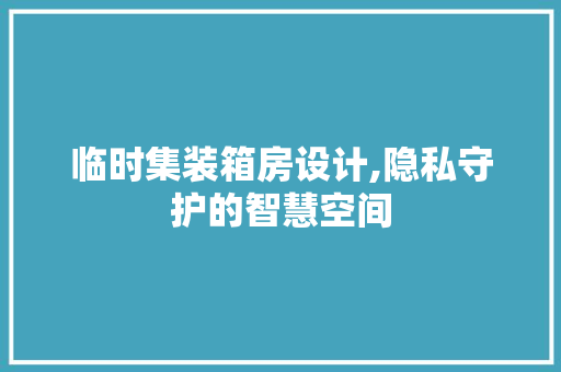临时集装箱房设计,隐私守护的智慧空间