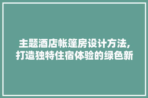 主题酒店帐篷房设计方法,打造独特住宿体验的绿色新篇章