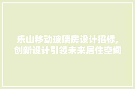 乐山移动玻璃房设计招标,创新设计引领未来居住空间潮流