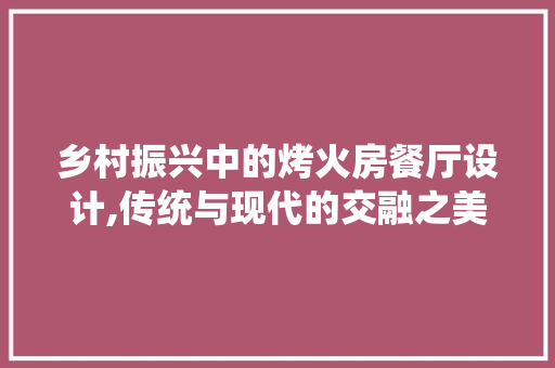 乡村振兴中的烤火房餐厅设计,传统与现代的交融之美