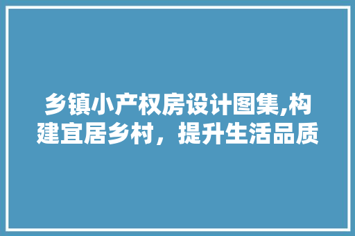 乡镇小产权房设计图集,构建宜居乡村，提升生活品质