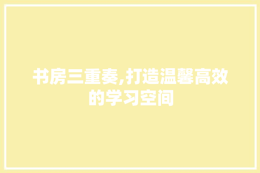 书房三重奏,打造温馨高效的学习空间