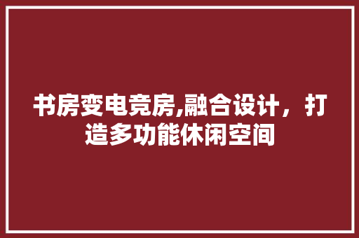 书房变电竞房,融合设计，打造多功能休闲空间