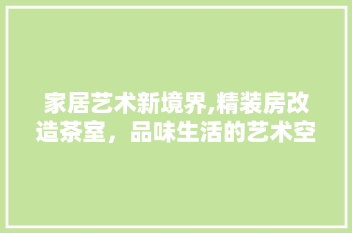 家居艺术新境界,精装房改造茶室，品味生活的艺术空间