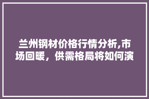 兰州钢材价格行情分析,市场回暖，供需格局将如何演变