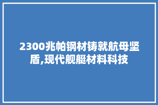 2300兆帕钢材铸就航母坚盾,现代舰艇材料科技