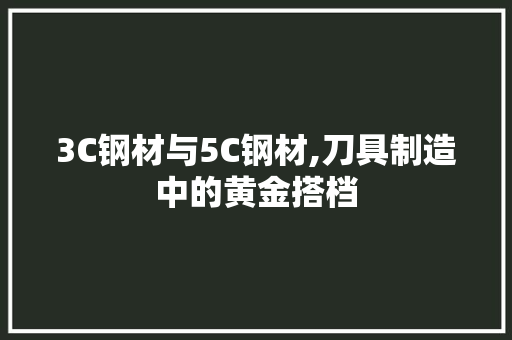 3C钢材与5C钢材,刀具制造中的黄金搭档