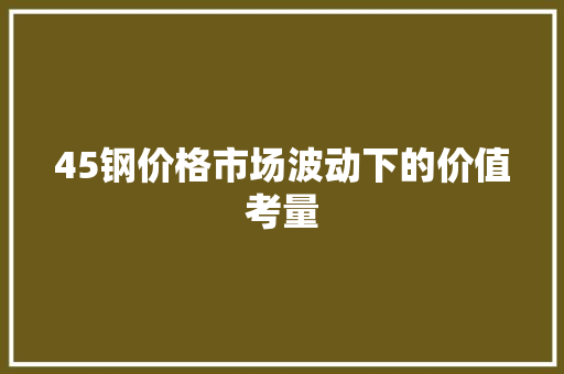 45钢价格市场波动下的价值考量