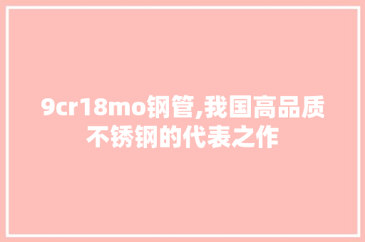 9cr18mo钢管,我国高品质不锈钢的代表之作