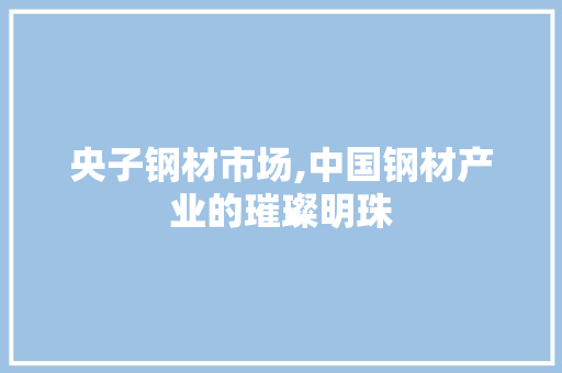 央子钢材市场,中国钢材产业的璀璨明珠