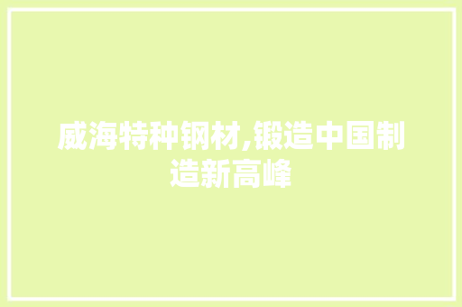 威海特种钢材,锻造中国制造新高峰