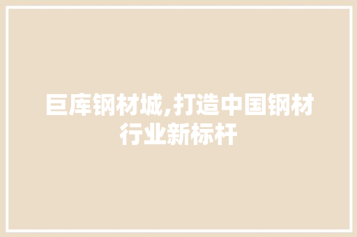 巨库钢材城,打造中国钢材行业新标杆