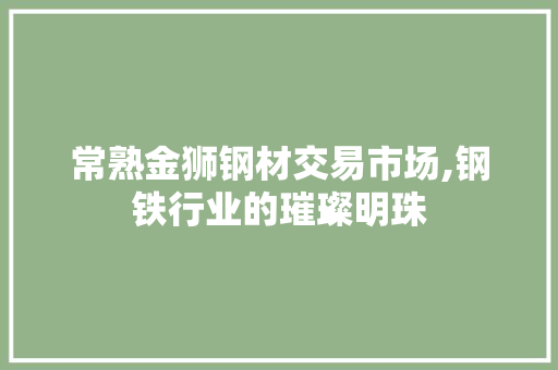常熟金狮钢材交易市场,钢铁行业的璀璨明珠