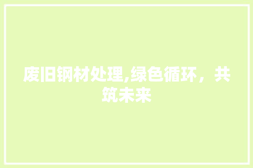 废旧钢材处理,绿色循环，共筑未来