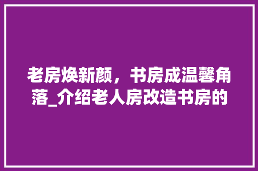 老房焕新颜，书房成温馨角落_介绍老人房改造书房的适用之路