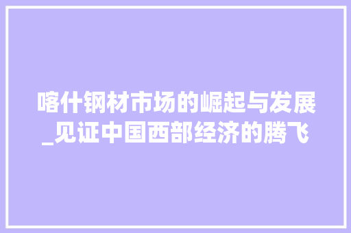 喀什钢材市场的崛起与发展_见证中国西部经济的腾飞