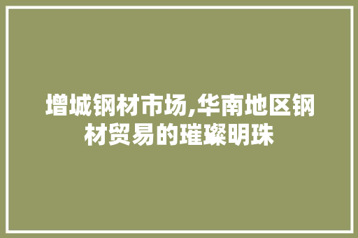 增城钢材市场,华南地区钢材贸易的璀璨明珠