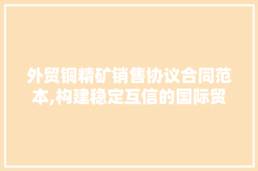 外贸铜精矿销售协议合同范本,构建稳定互信的国际贸易桥梁