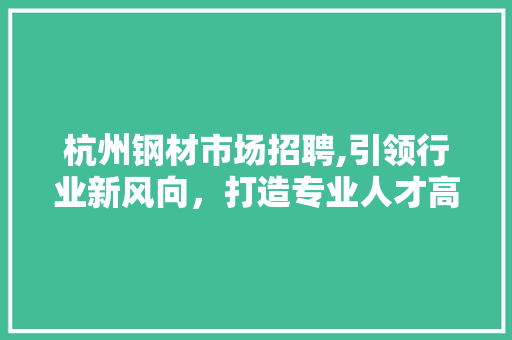 杭州钢材市场招聘,引领行业新风向，打造专业人才高地
