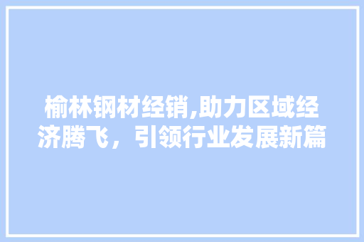榆林钢材经销,助力区域经济腾飞，引领行业发展新篇章