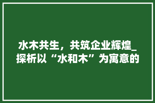 水木共生，共筑企业辉煌_探析以“水和木”为寓意的公司名字的文化内涵与品牌价值