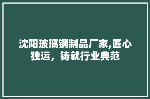 沈阳玻璃钢制品厂家,匠心独运，铸就行业典范