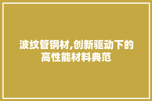 波纹管钢材,创新驱动下的高性能材料典范