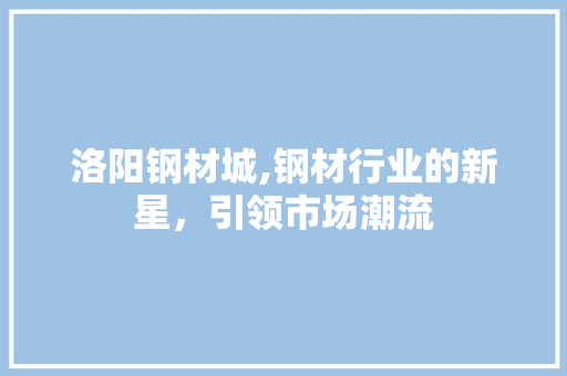 洛阳钢材城,钢材行业的新星，引领市场潮流