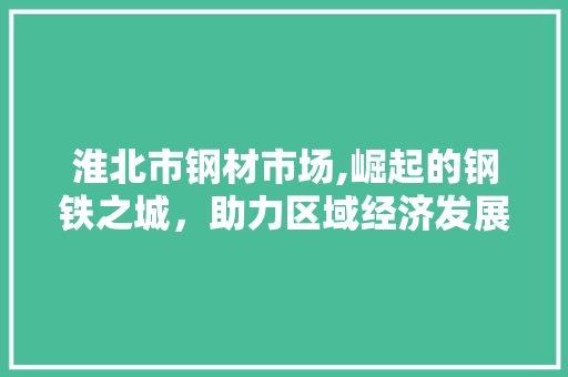 淮北市钢材市场,崛起的钢铁之城，助力区域经济发展