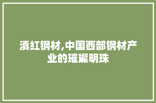 滇红钢材,中国西部钢材产业的璀璨明珠